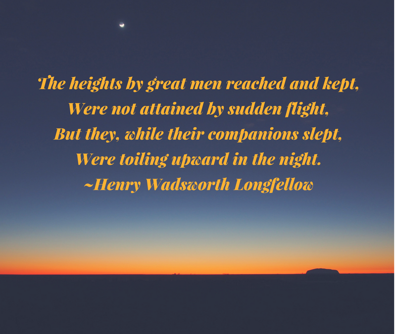 The heights by great men reached and kept, Were not attained by sudden flight, But they, while their companions slept, Were toiling upward in the night. ~Henry Wadsworth Longfellow