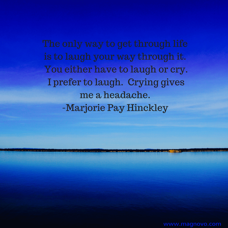 The only way to get through life is to laugh your way through it.  You either have to laugh or cry.  I prefer to laugh.  Crying gives me a headache.  - Marjorie Pay Hinckley
