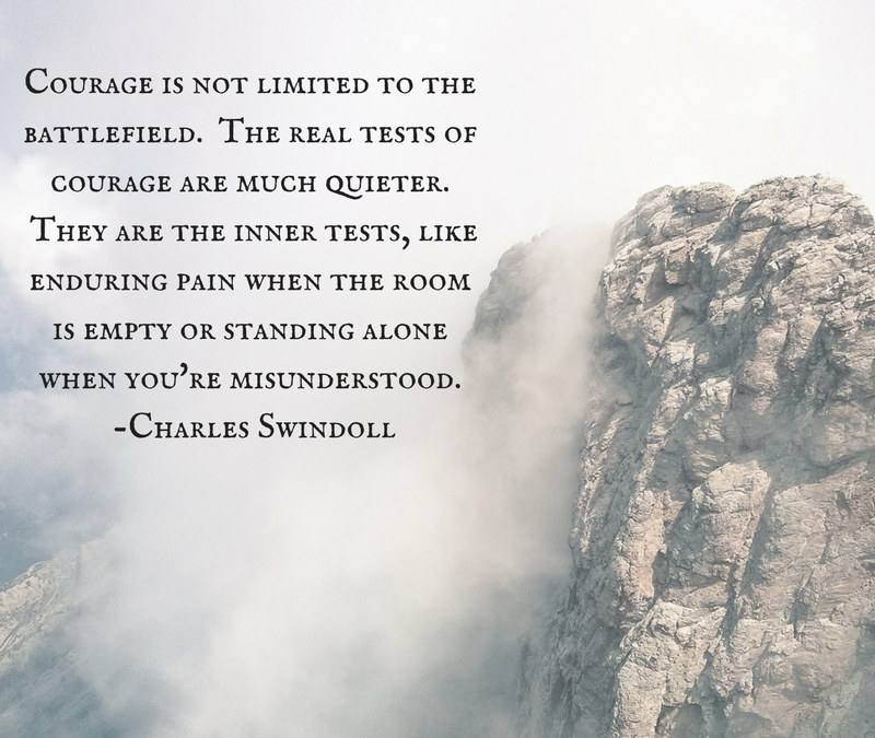 Courage is not limited to the battlefield. The real test of courage are much quieter. They are the inner tests, like enduring pain when the room is empty or standing alone when you're misunderstood. -Charles Swindoll