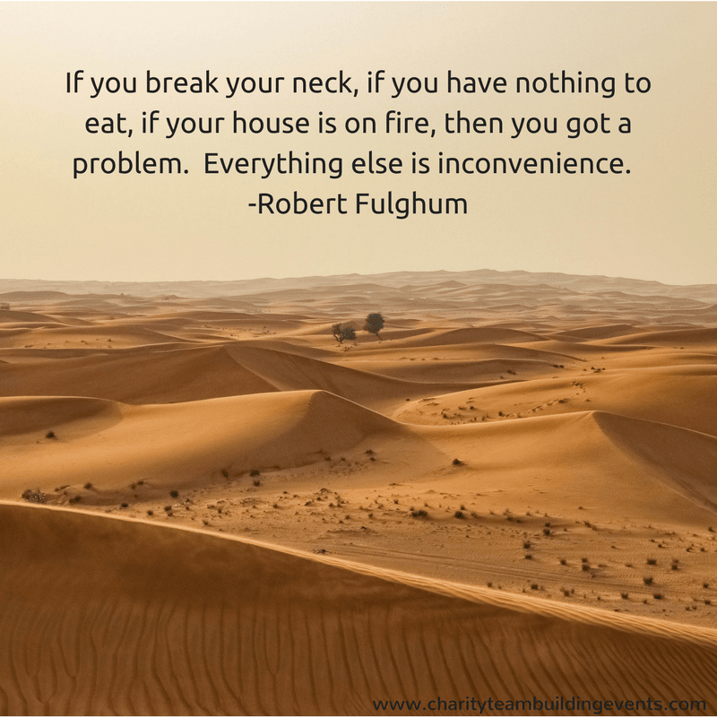If you break your neck, if you have nothing to eat, if your house is on fire, then you got a problem.  Everything else is just inconvenience. - Robert Fulghum